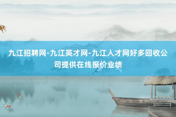 九江招聘网-九江英才网-九江人才网好多回收公司提供在线报价业绩